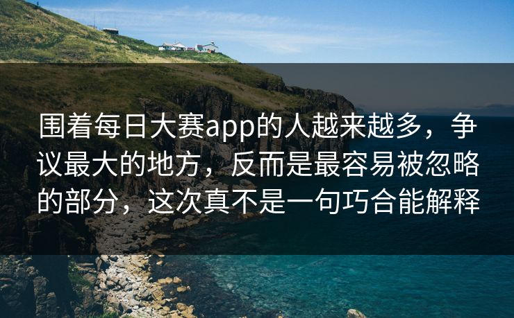 围着每日大赛app的人越来越多，争议最大的地方，反而是最容易被忽略的部分，这次真不是一句巧合能解释