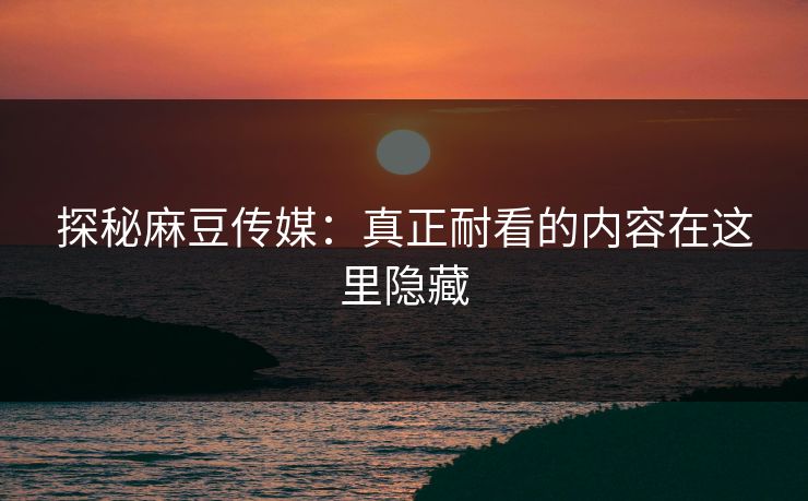 探秘麻豆传媒：真正耐看的内容在这里隐藏