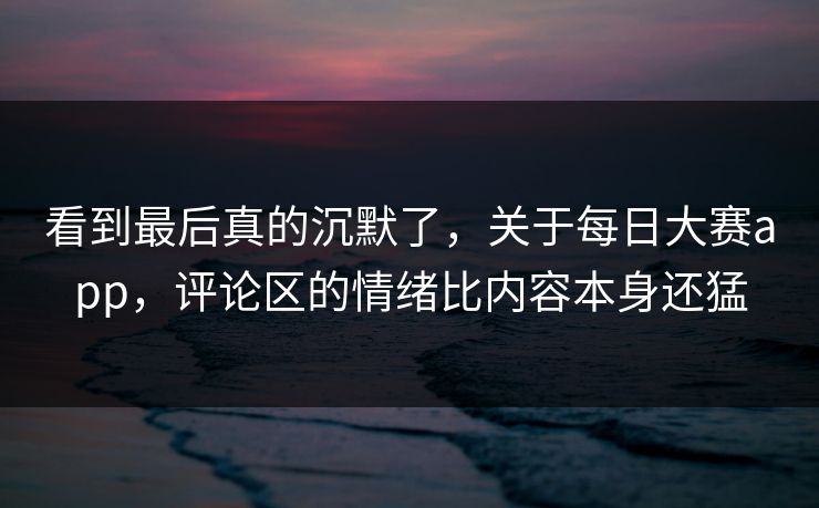 看到最后真的沉默了，关于每日大赛app，评论区的情绪比内容本身还猛