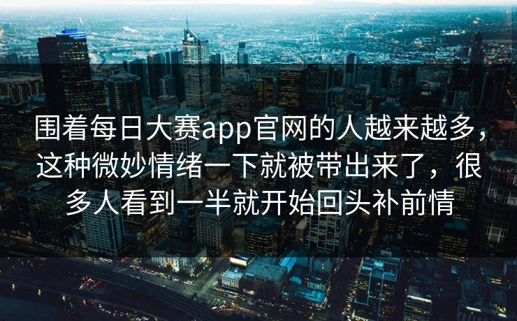 围着每日大赛app官网的人越来越多，这种微妙情绪一下就被带出来了，很多人看到一半就开始回头补前情