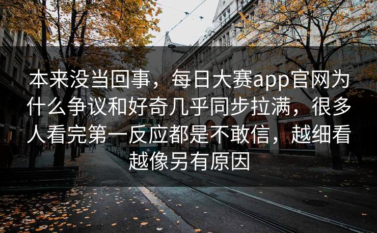 本来没当回事，每日大赛app官网为什么争议和好奇几乎同步拉满，很多人看完第一反应都是不敢信，越细看越像另有原因