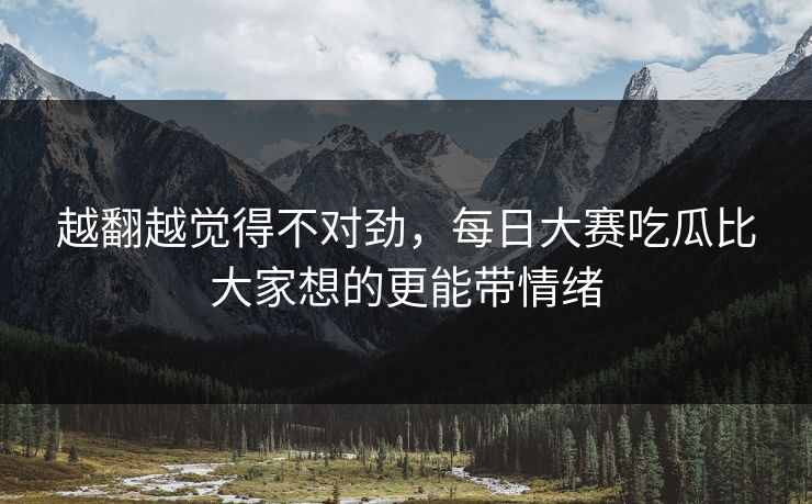 越翻越觉得不对劲，每日大赛吃瓜比大家想的更能带情绪