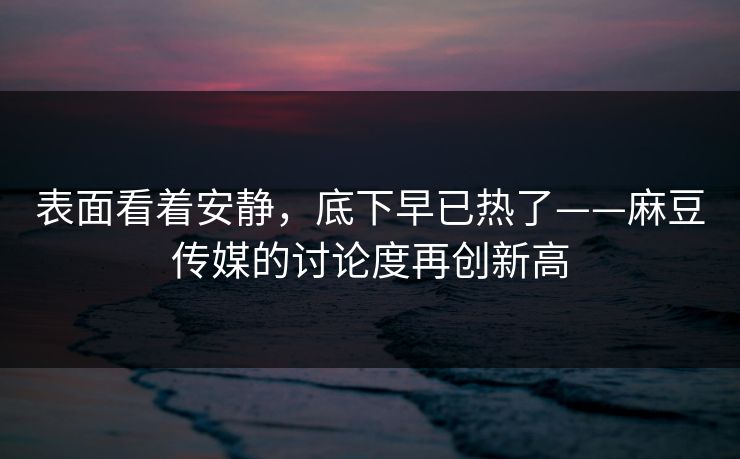 表面看着安静，底下早已热了——麻豆传媒的讨论度再创新高