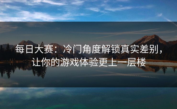 每日大赛：冷门角度解锁真实差别，让你的游戏体验更上一层楼