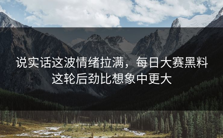 说实话这波情绪拉满，每日大赛黑料这轮后劲比想象中更大