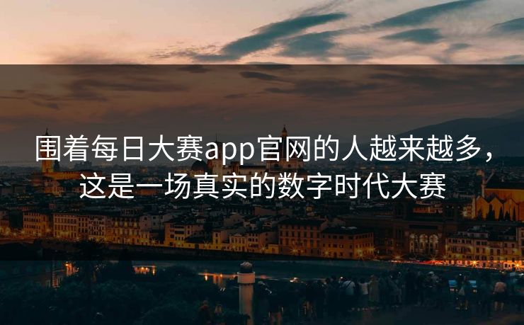 围着每日大赛app官网的人越来越多，这是一场真实的数字时代大赛