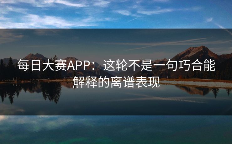 每日大赛APP：这轮不是一句巧合能解释的离谱表现