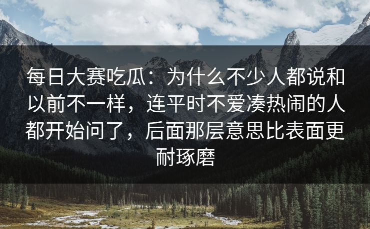 每日大赛吃瓜：为什么不少人都说和以前不一样，连平时不爱凑热闹的人都开始问了，后面那层意思比表面更耐琢磨