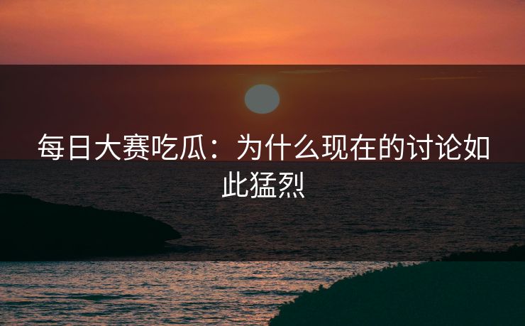 每日大赛吃瓜：为什么现在的讨论如此猛烈