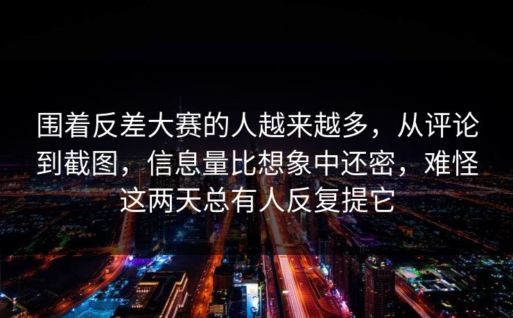 围着反差大赛的人越来越多,从评论到截图,信息量比想象中还密,难怪这两天总有人反复提它 围着反差大赛的人越来越多,从评论到截图,信息量比想象中还密,难怪这两天总有人反复提它