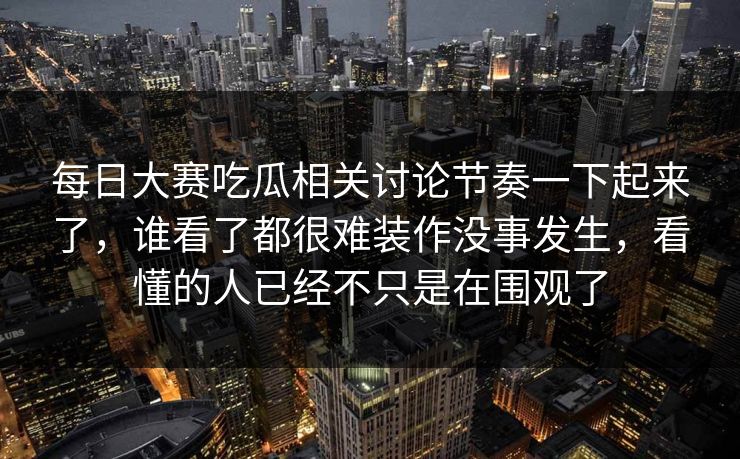 每日大赛吃瓜相关讨论节奏一下起来了，谁看了都很难装作没事发生，看懂的人已经不只是在围观了