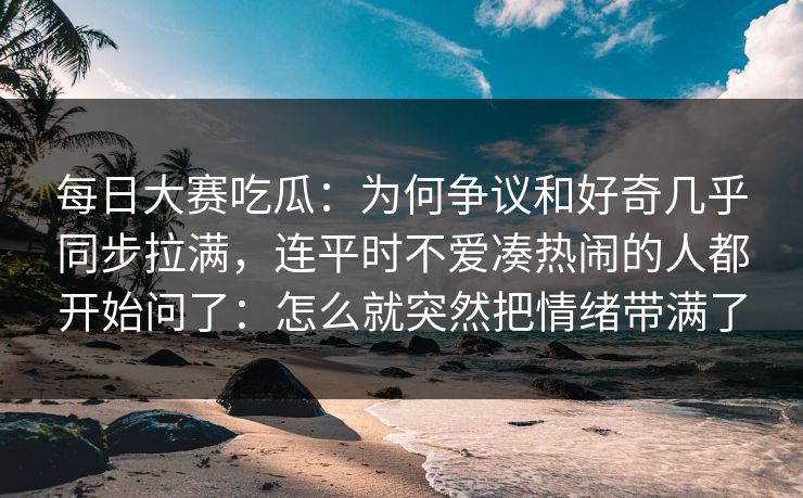 每日大赛吃瓜：为何争议和好奇几乎同步拉满，连平时不爱凑热闹的人都开始问了：怎么就突然把情绪带满了